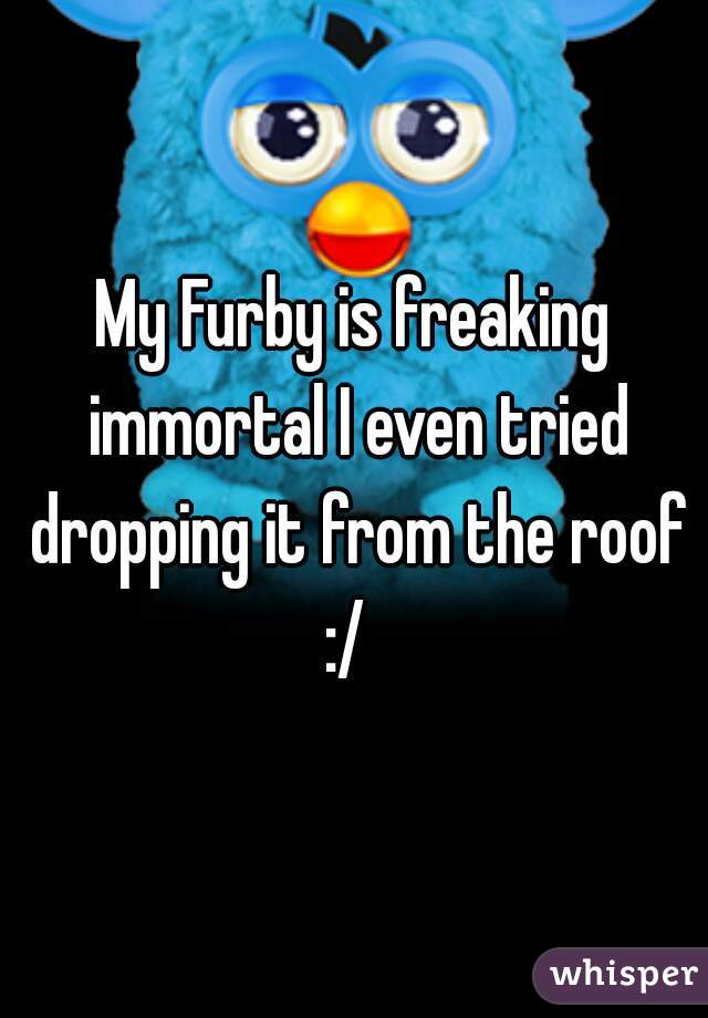 My Furby is freaking immortal I even tried dropping it from the roof :/  