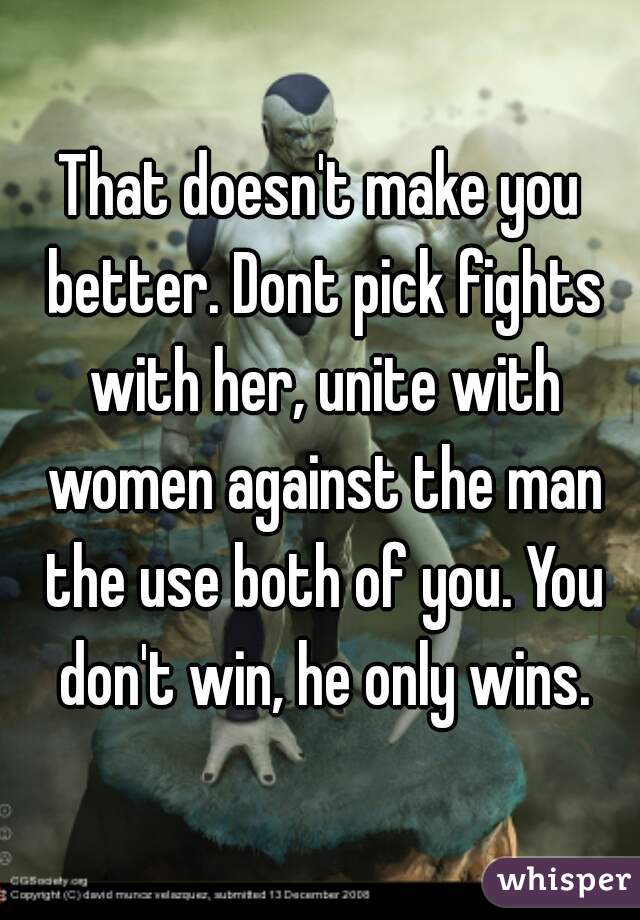 That doesn't make you better. Dont pick fights with her, unite with women against the man the use both of you. You don't win, he only wins.