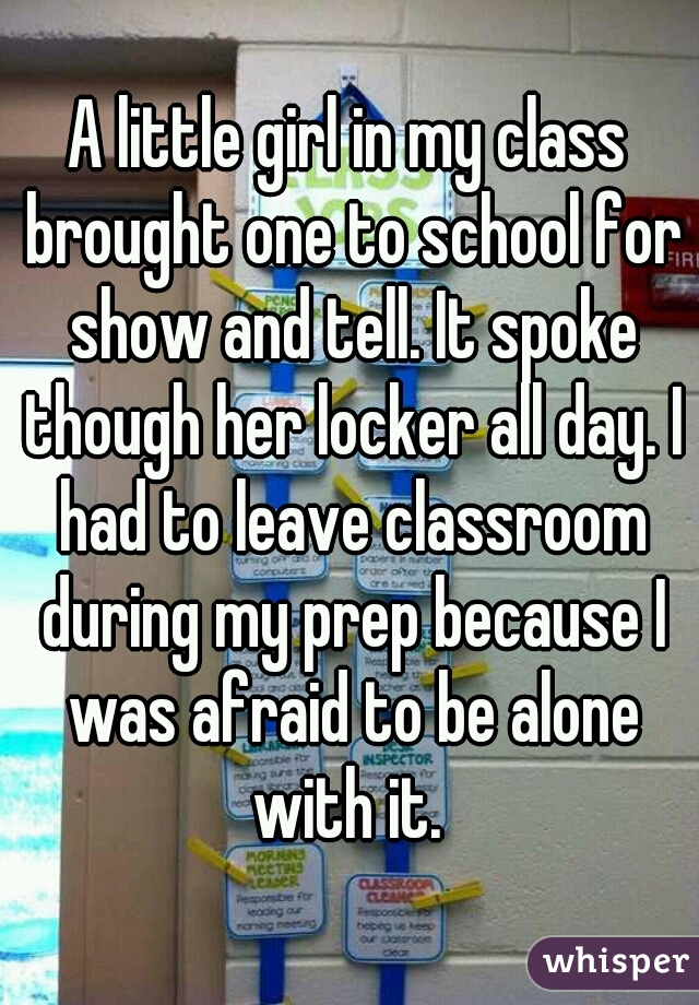 A little girl in my class brought one to school for show and tell. It spoke though her locker all day. I had to leave classroom during my prep because I was afraid to be alone with it. 