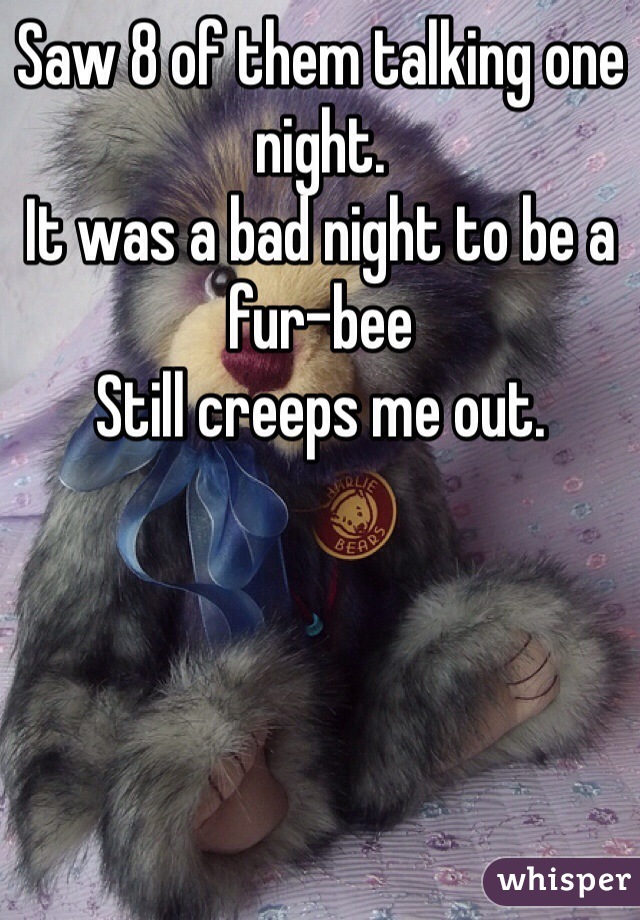 Saw 8 of them talking one night.
It was a bad night to be a fur-bee
Still creeps me out.