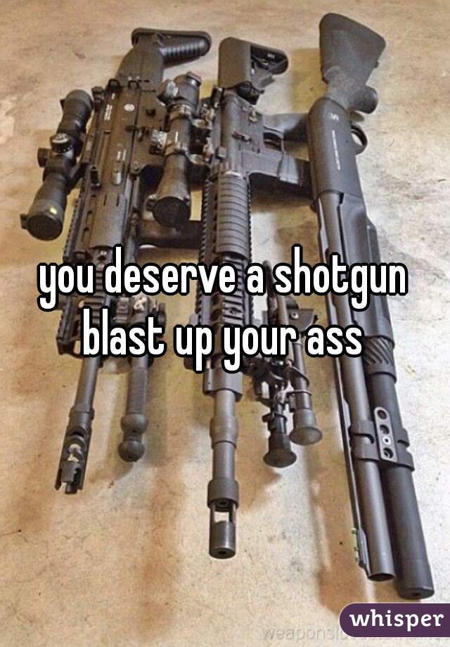 you deserve a shotgun blast up your ass 