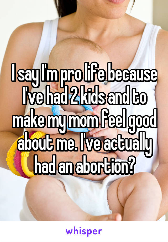 I say I'm pro life because I've had 2 kids and to make my mom feel good about me. I've actually had an abortion😓