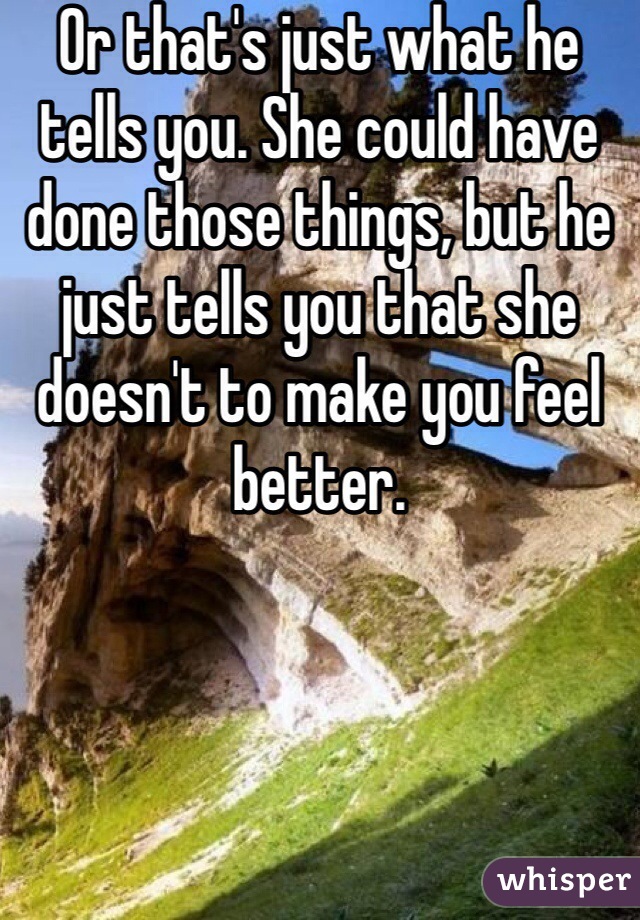 Or that's just what he tells you. She could have done those things, but he just tells you that she doesn't to make you feel better.