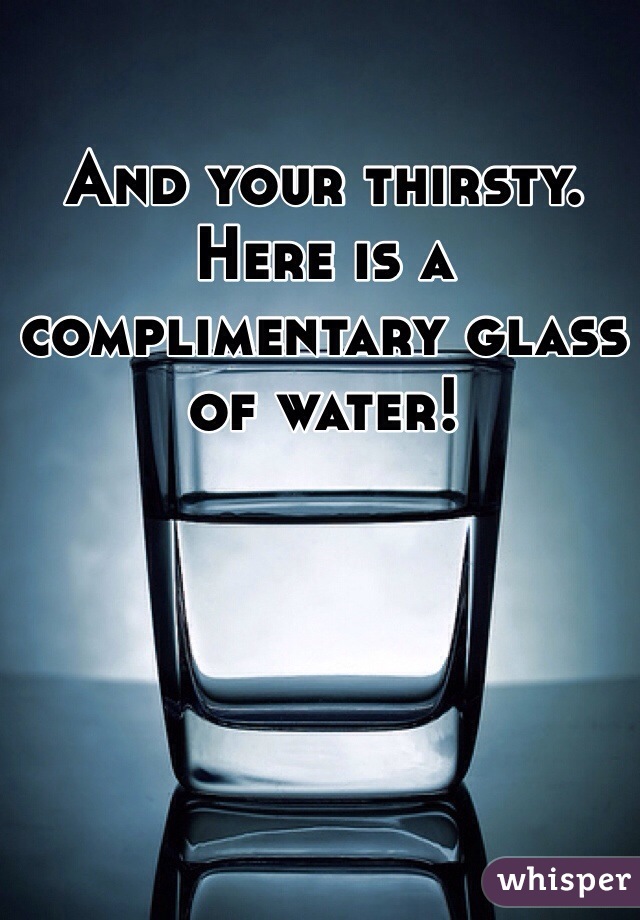 And your thirsty. Here is a complimentary glass of water!