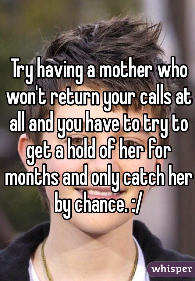 Try having a mother who won't return your calls at all and you have to try to get a hold of her for months and only catch her by chance. :/