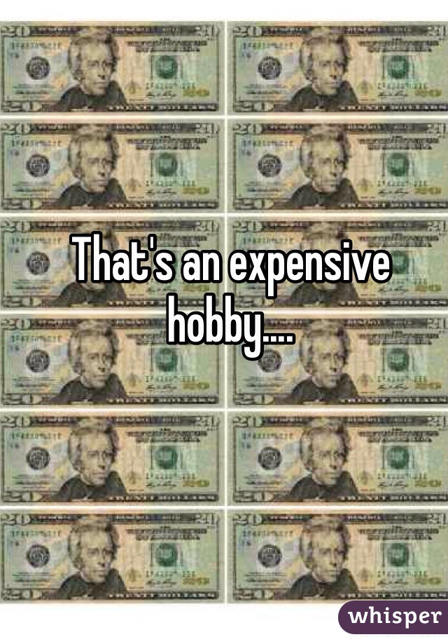 That's an expensive hobby....