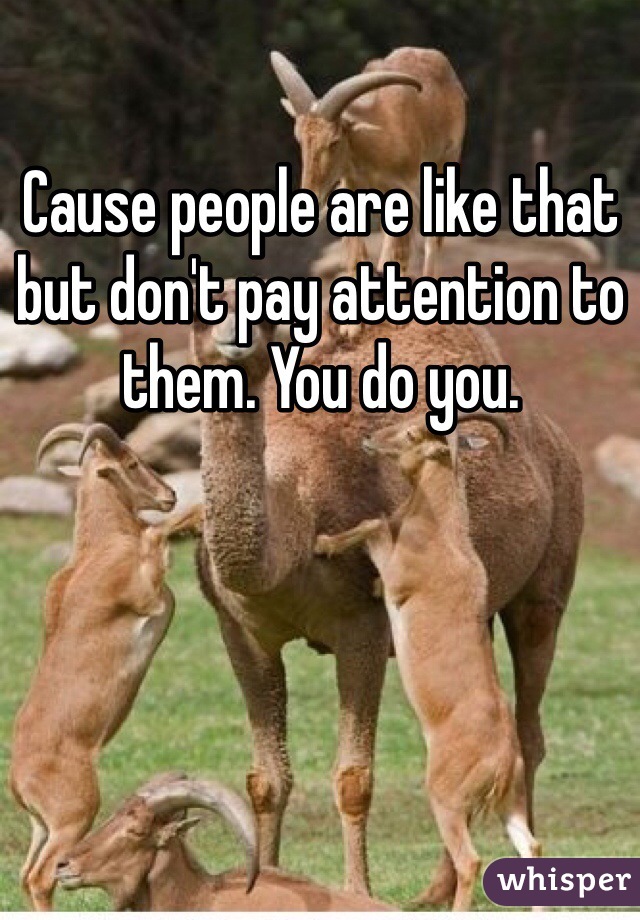 Cause people are like that but don't pay attention to them. You do you. 