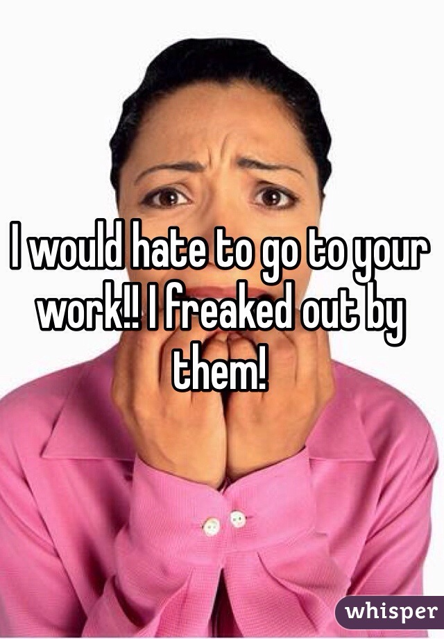 I would hate to go to your work!! I freaked out by them!