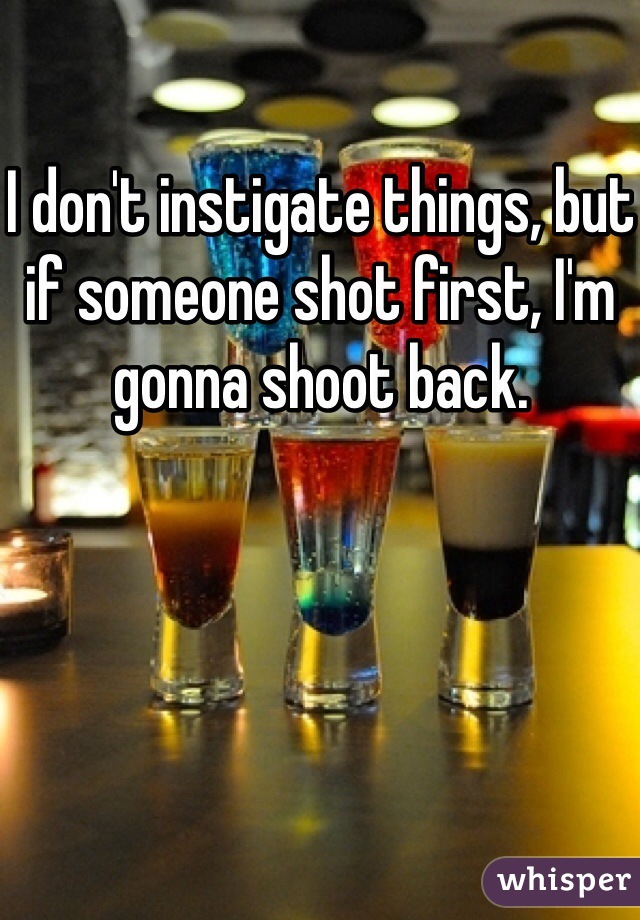 I don't instigate things, but if someone shot first, I'm gonna shoot back.