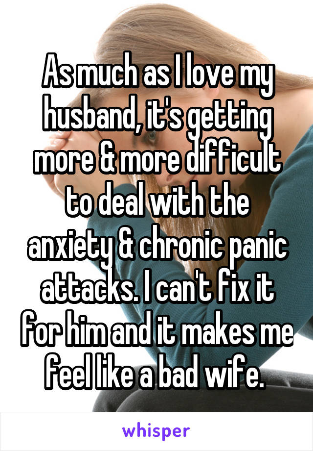 As much as I love my husband, it's getting more & more difficult to deal with the anxiety & chronic panic attacks. I can't fix it for him and it makes me feel like a bad wife. 