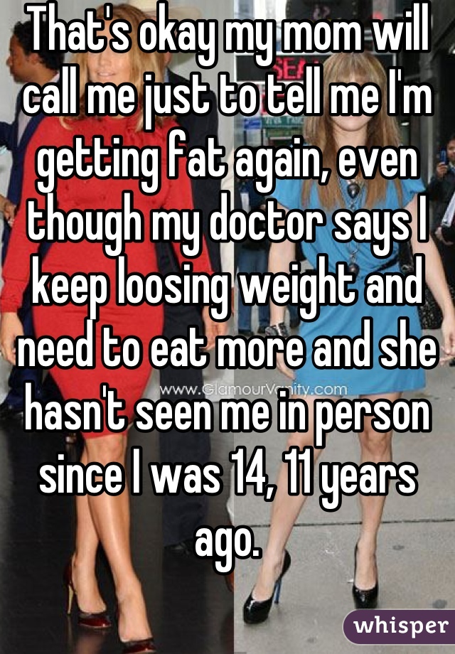 That's okay my mom will call me just to tell me I'm getting fat again, even though my doctor says I keep loosing weight and need to eat more and she hasn't seen me in person since I was 14, 11 years ago.