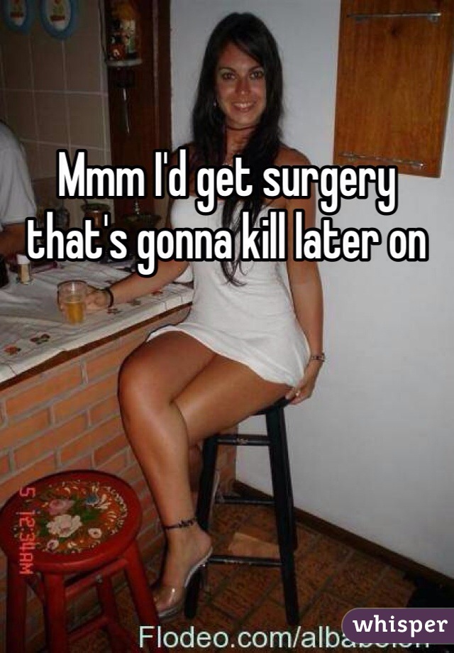 Mmm I'd get surgery that's gonna kill later on 