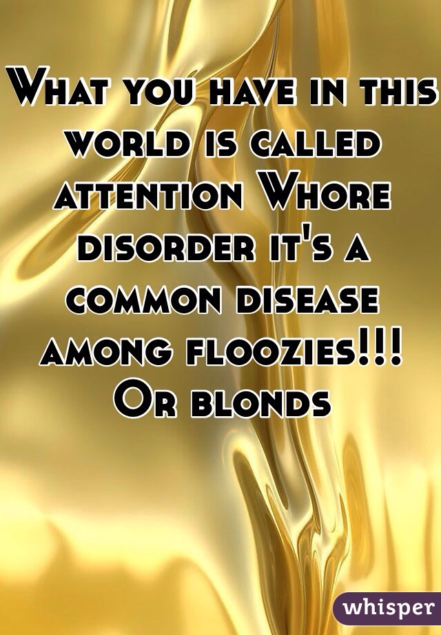 What you have in this world is called attention Whore  disorder it's a common disease among floozies!!! Or blonds 