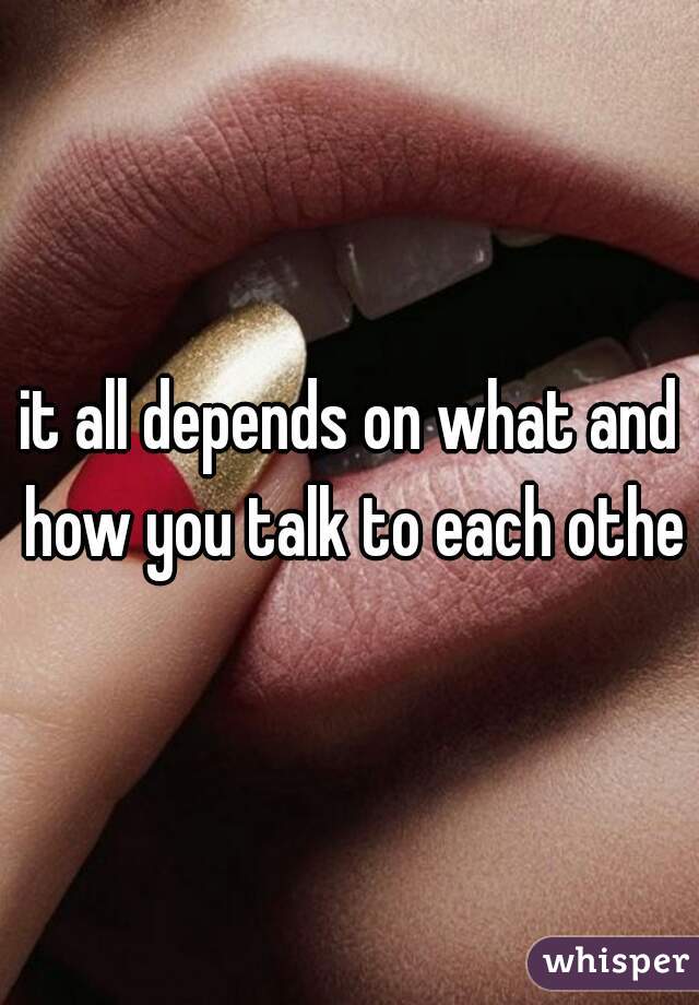 it all depends on what and how you talk to each other