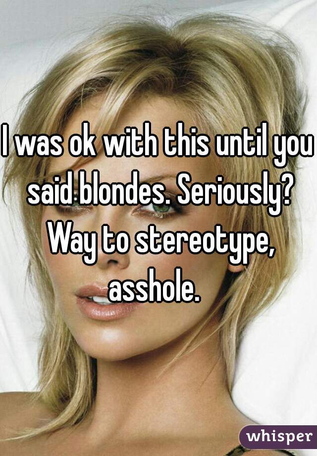 I was ok with this until you said blondes. Seriously? Way to stereotype, asshole.  