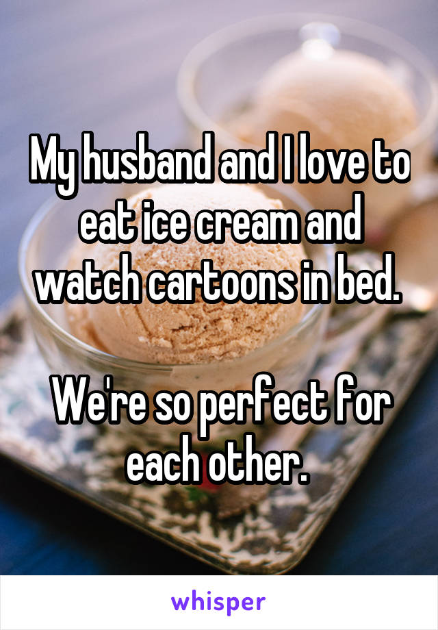 My husband and I love to eat ice cream and watch cartoons in bed. 

We're so perfect for each other. 