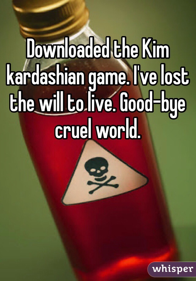 Downloaded the Kim kardashian game. I've lost the will to live. Good-bye cruel world.