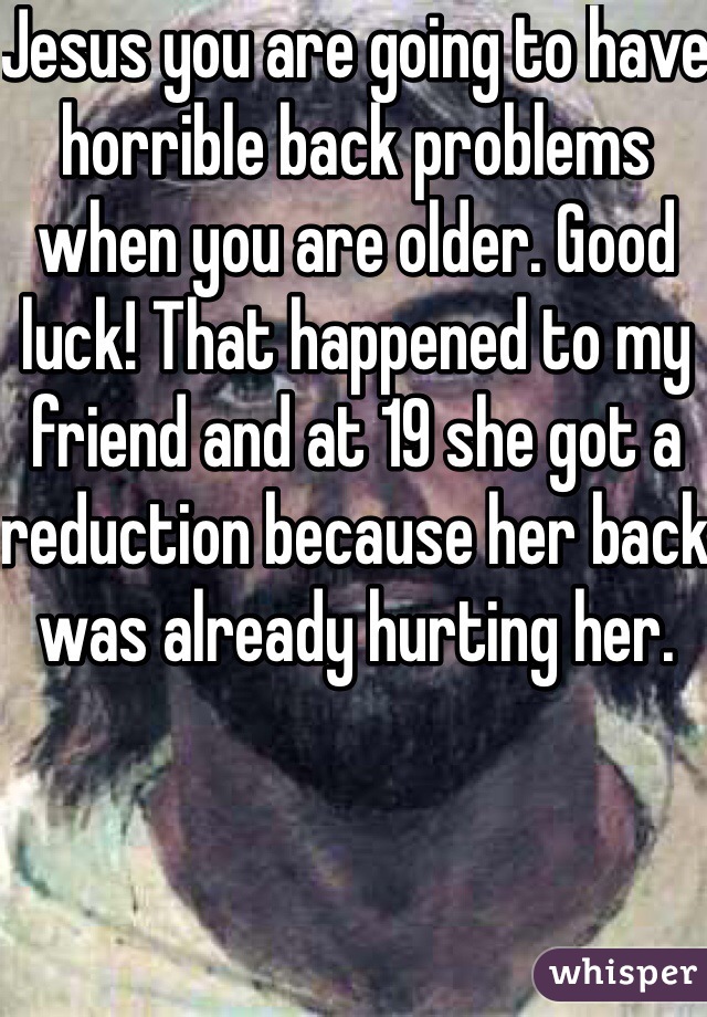 Jesus you are going to have horrible back problems when you are older. Good luck! That happened to my friend and at 19 she got a reduction because her back was already hurting her.