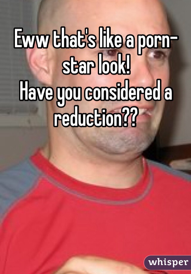 Eww that's like a porn-star look! 
Have you considered a reduction??