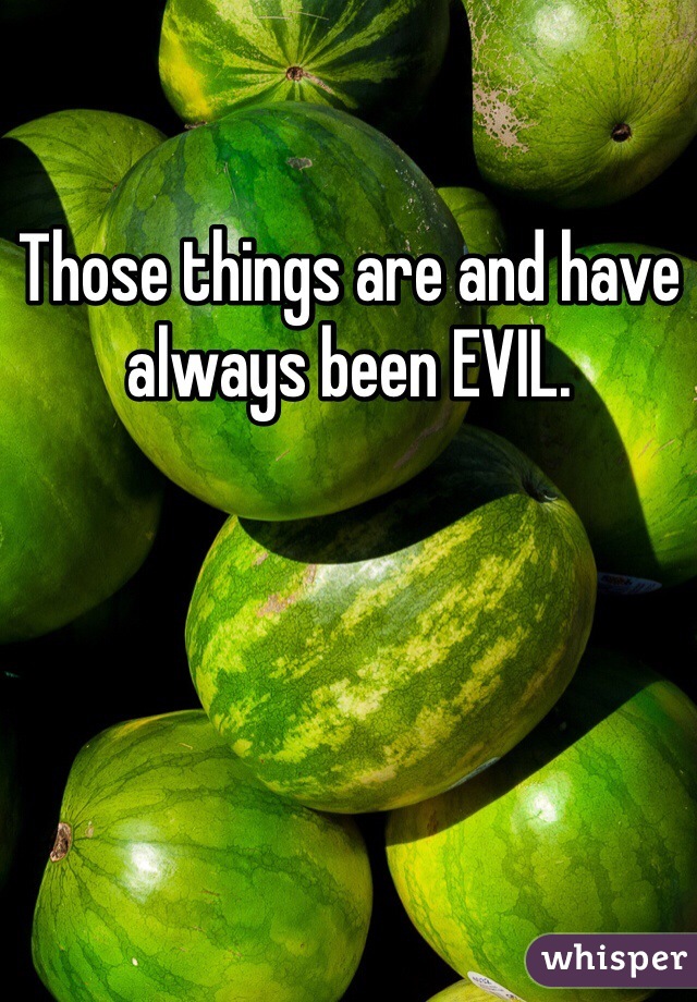 Those things are and have always been EVIL.