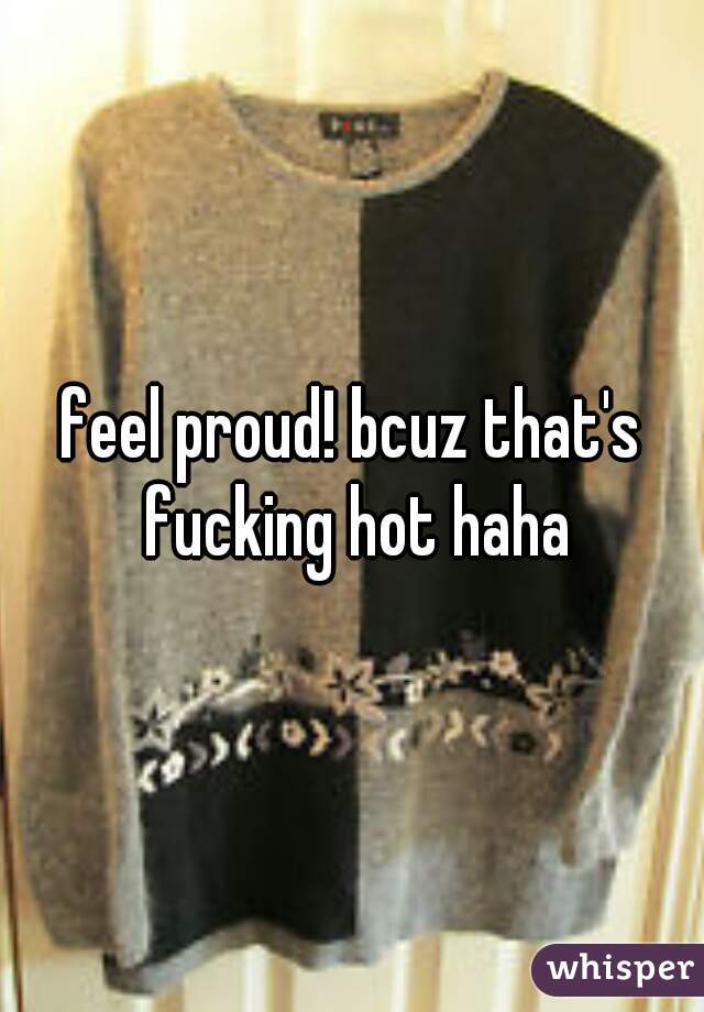 feel proud! bcuz that's fucking hot haha