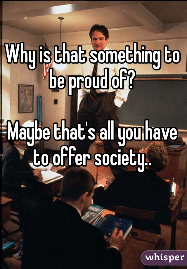 Why is that something to be proud of?

Maybe that's all you have to offer society..