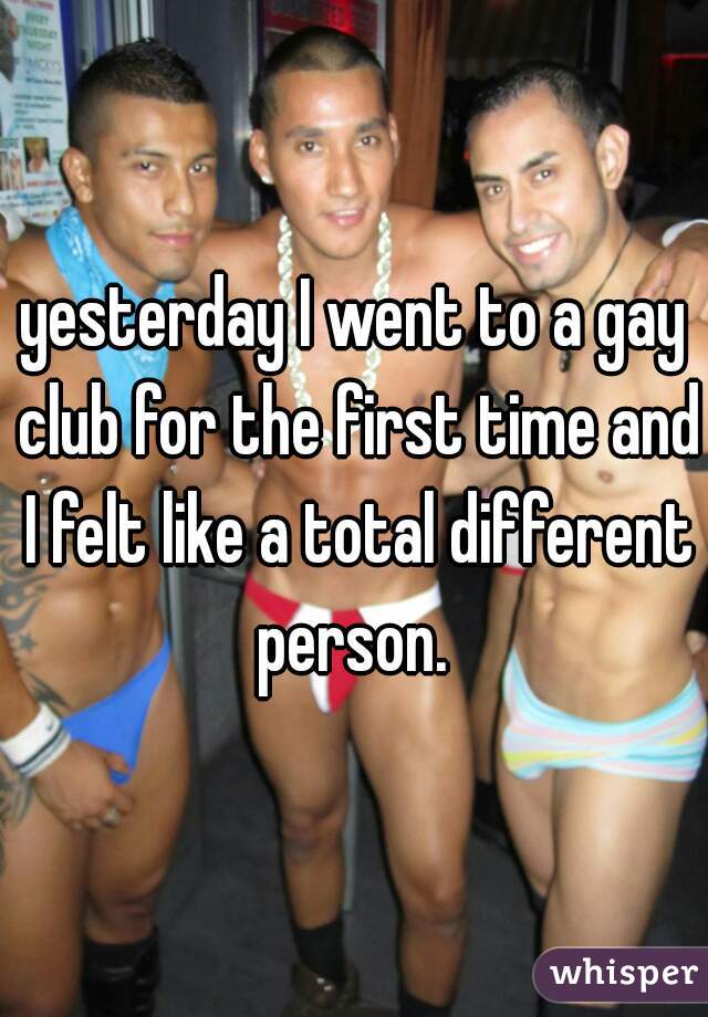 yesterday I went to a gay club for the first time and I felt like a total different person. 