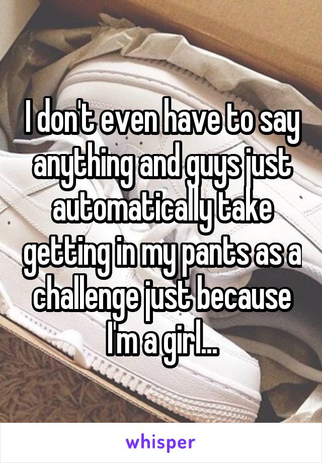 I don't even have to say anything and guys just automatically take getting in my pants as a challenge just because I'm a girl...