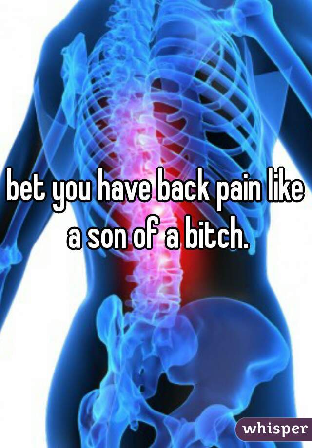 bet you have back pain like a son of a bitch.