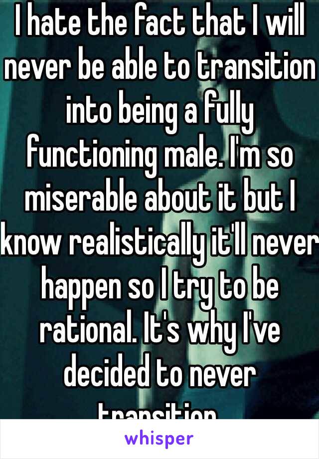 I hate the fact that I will never be able to transition into being a fully functioning male. I'm so miserable about it but I know realistically it'll never happen so I try to be rational. It's why I've decided to never transition.