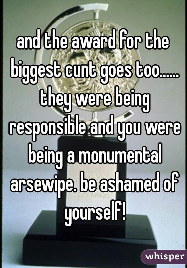 and the award for the biggest cunt goes too...... they were being responsible and you were being a monumental arsewipe. be ashamed of yourself!