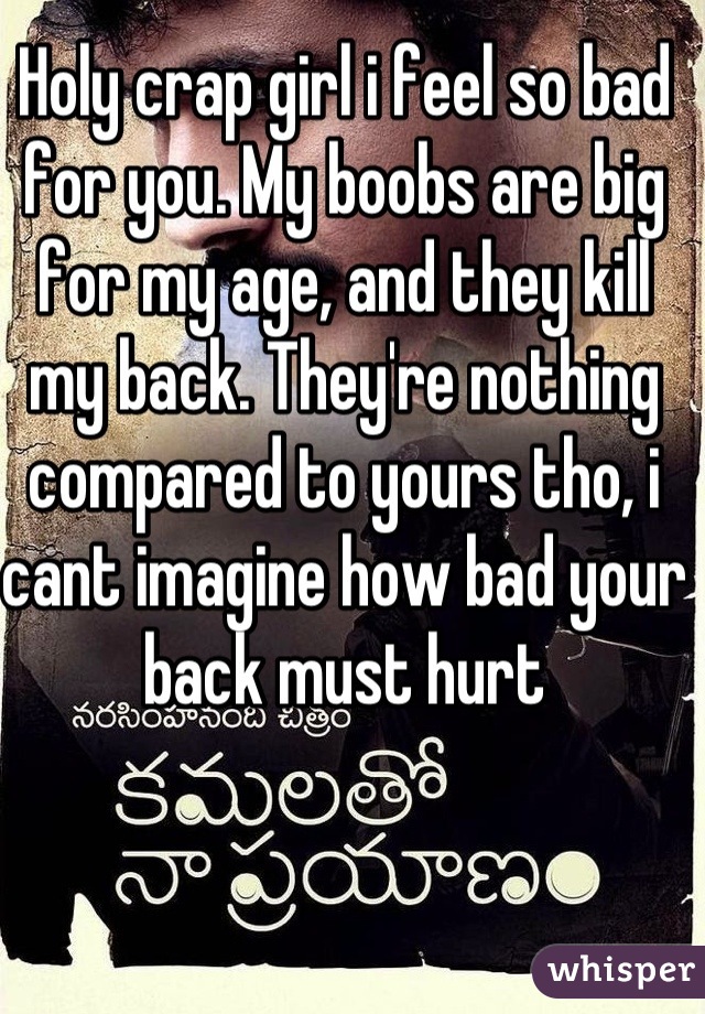 Holy crap girl i feel so bad for you. My boobs are big for my age, and they kill my back. They're nothing compared to yours tho, i cant imagine how bad your back must hurt