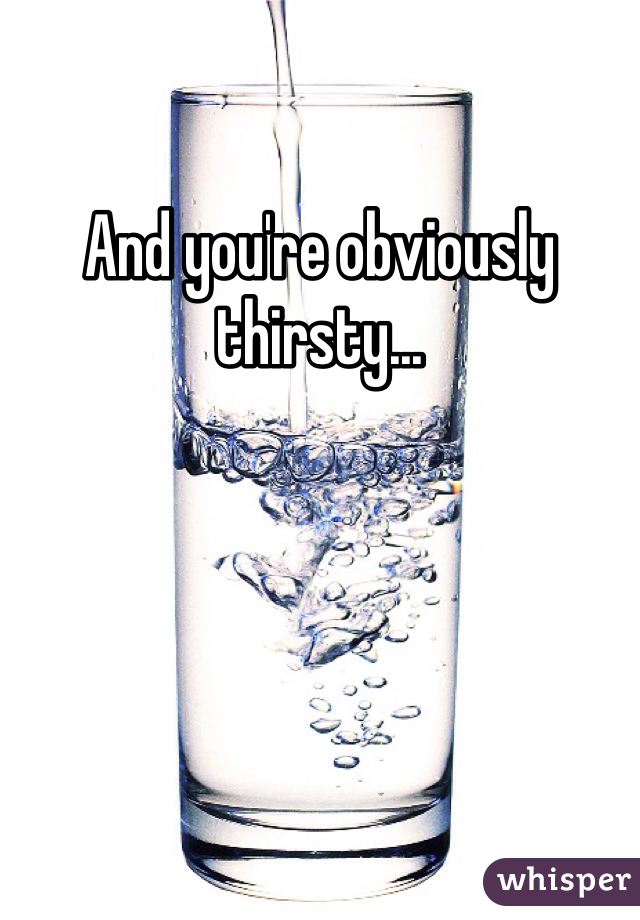 And you're obviously thirsty...