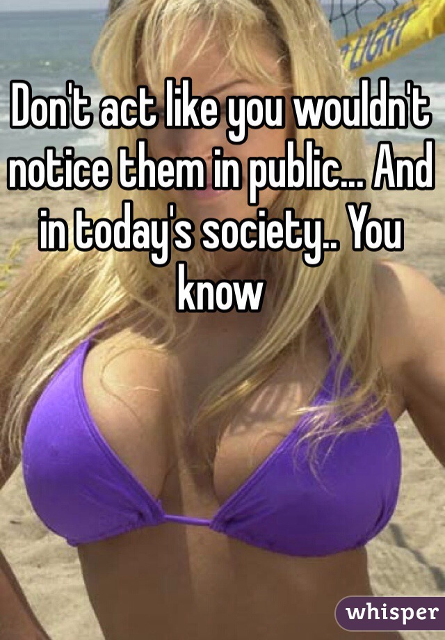 Don't act like you wouldn't notice them in public... And in today's society.. You know