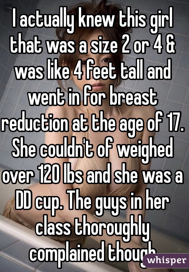 I actually knew this girl that was a size 2 or 4 & was like 4 feet tall and went in for breast reduction at the age of 17. She couldn't of weighed over 120 lbs and she was a DD cup. The guys in her class thoroughly complained though 