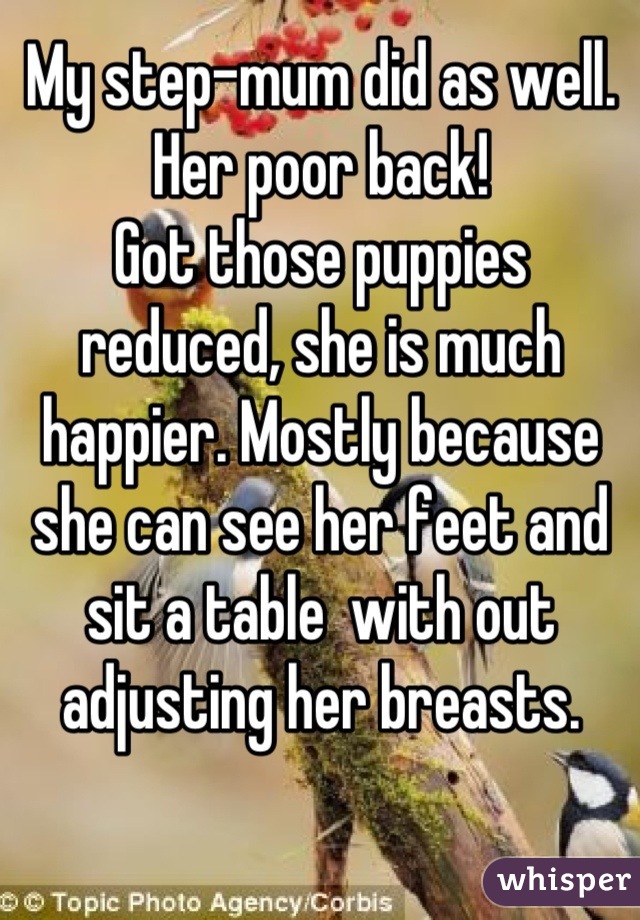 My step-mum did as well. Her poor back! 
Got those puppies reduced, she is much happier. Mostly because she can see her feet and sit a table  with out adjusting her breasts.