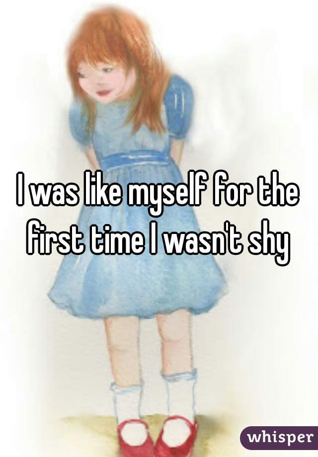 I was like myself for the first time I wasn't shy 