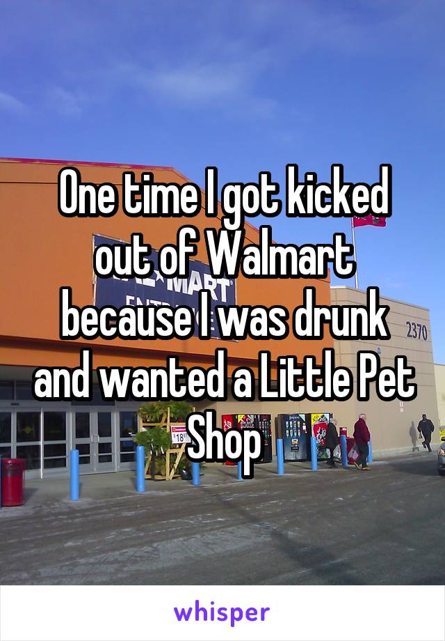 One time I got kicked out of Walmart because I was drunk and wanted a Little Pet Shop