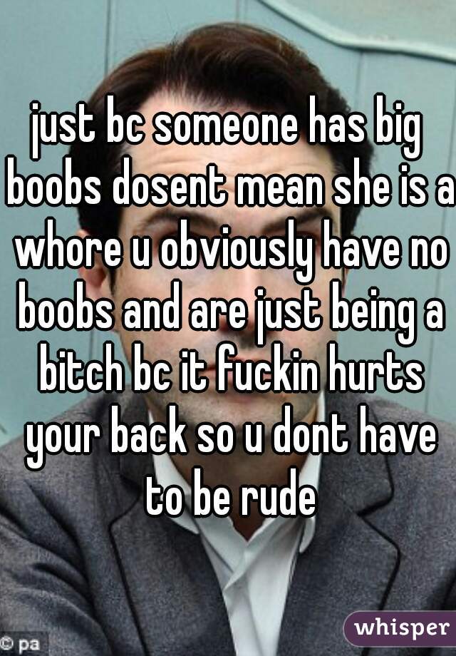 just bc someone has big boobs dosent mean she is a whore u obviously have no boobs and are just being a bitch bc it fuckin hurts your back so u dont have to be rude