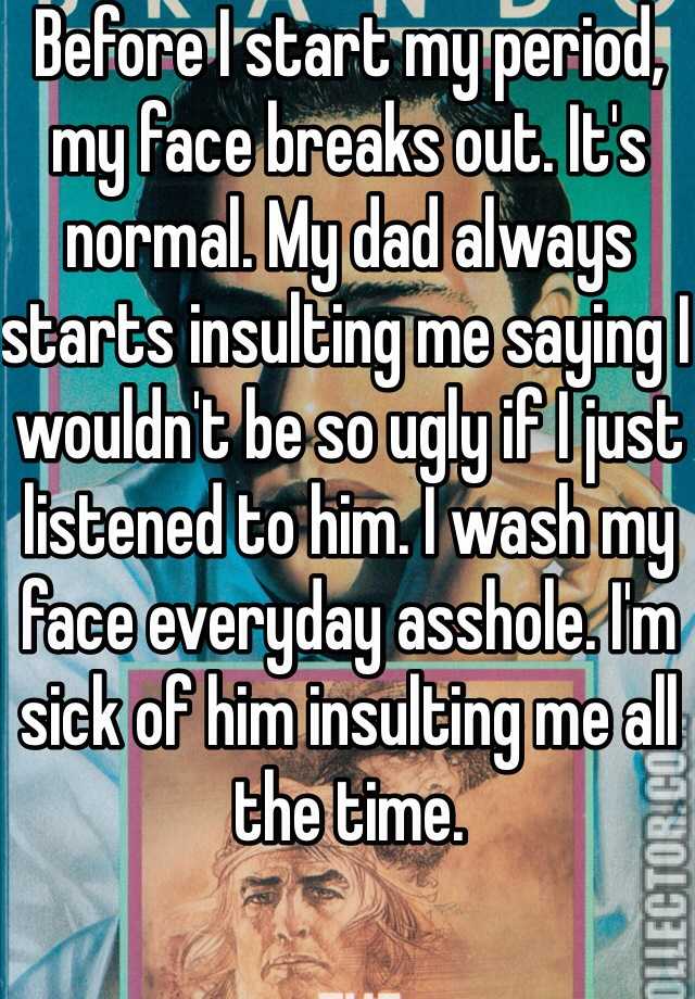 Before I start my period, my face breaks out. It's normal. My dad always starts insulting me saying I wouldn't be so ugly if I just listened to him. I wash my face everyday asshole. I'm sick of him insulting me all the time.