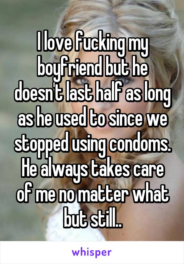 I love fucking my boyfriend but he doesn't last half as long as he used to since we stopped using condoms. He always takes care of me no matter what but still..