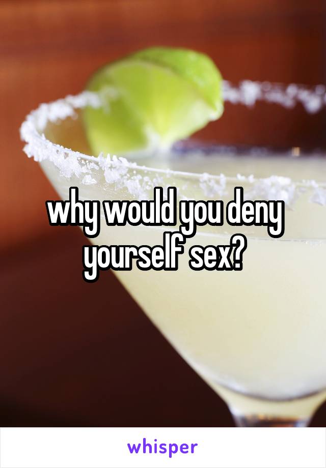 why would you deny yourself sex?