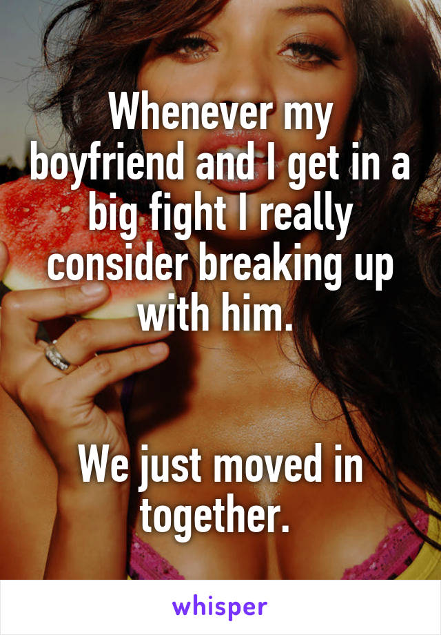 Whenever my boyfriend and I get in a big fight I really consider breaking up with him. 


We just moved in together. 