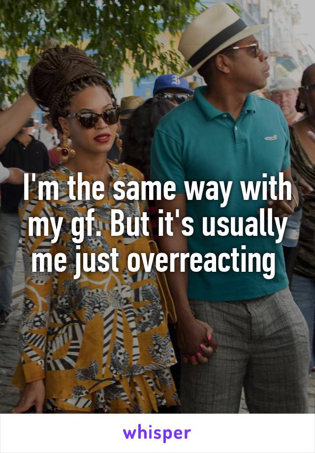 I'm the same way with my gf. But it's usually me just overreacting 