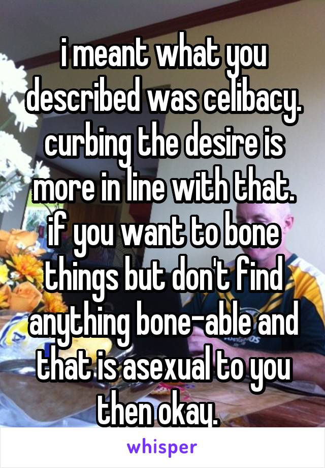 i meant what you described was celibacy. curbing the desire is more in line with that. if you want to bone things but don't find anything bone-able and that is asexual to you then okay.  