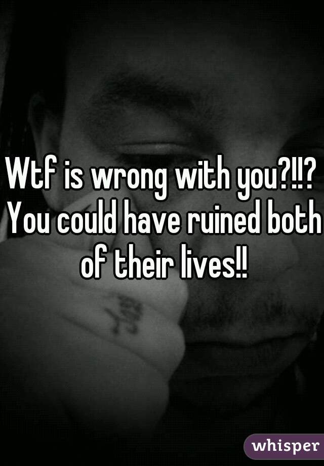 Wtf is wrong with you?!!? You could have ruined both of their lives!!