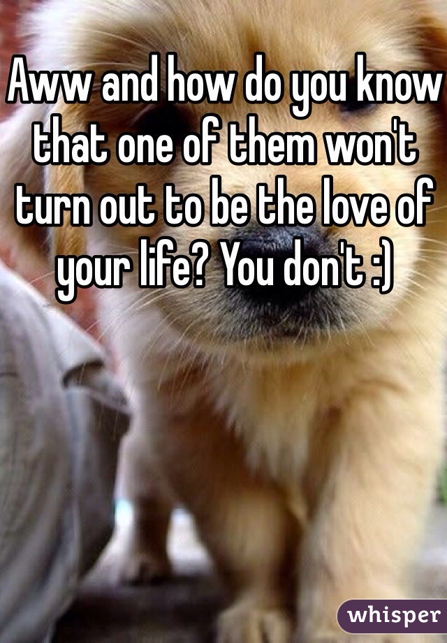 Aww and how do you know that one of them won't turn out to be the love of your life? You don't :)