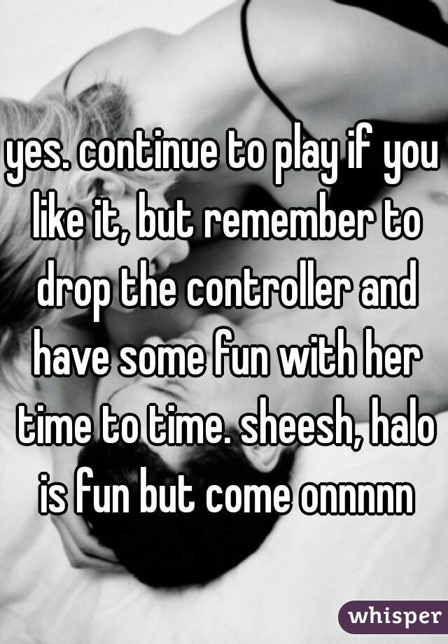 yes. continue to play if you like it, but remember to drop the controller and have some fun with her time to time. sheesh, halo is fun but come onnnnn