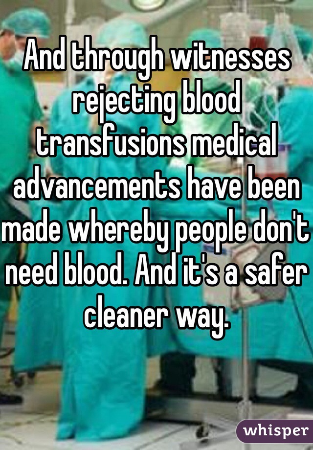 And through witnesses rejecting blood transfusions medical advancements have been made whereby people don't need blood. And it's a safer cleaner way. 