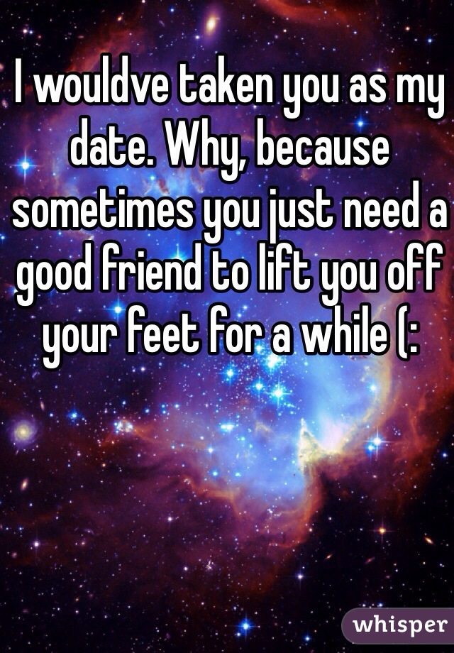 I wouldve taken you as my date. Why, because sometimes you just need a good friend to lift you off your feet for a while (: